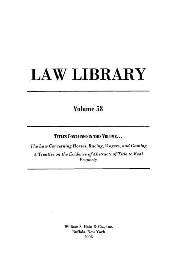 handle is hein.journals/lawlib58 and id is 1 raw text is: LAW LIBRARY

Volume 58

TITLES CONTAINED IN TIS VOLUME...
The Law Concerning Horses, Racing, Wagers, and Gaming
A Treatise on the Evidence ofAbstracts of Title to Real
Property

William S. Hein & Co., Inc.
Buffalo, New York
2005


