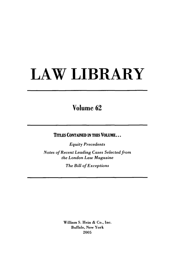 handle is hein.journals/lawlib62 and id is 1 raw text is: LAW LIBRARY

Volume 62

TITLES CONTAINED IN THIS VOLUME...
Equity Precedents
Notes of Recent Leading Cases Selected from
the London Law Magazine
The Bill of Exceptions

William S. Hein & Co., Inc.
Buffalo, New York
2005


