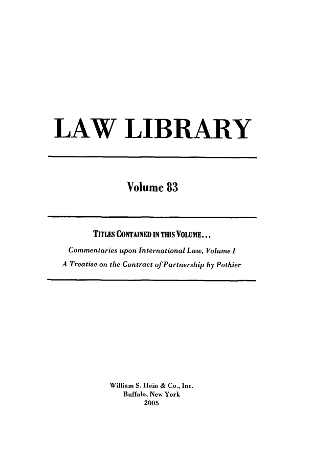 handle is hein.journals/lawlib83 and id is 1 raw text is: LAW LIBRARY

Volume 83

TITLES CONTAINED IN TIS VOLUME...
Commentaries upon International Law, Volume I
A Treatise on the Contract of Partnership by Pothier

William S. Hein & Co., Inc.
Buffalo, New York
2005


