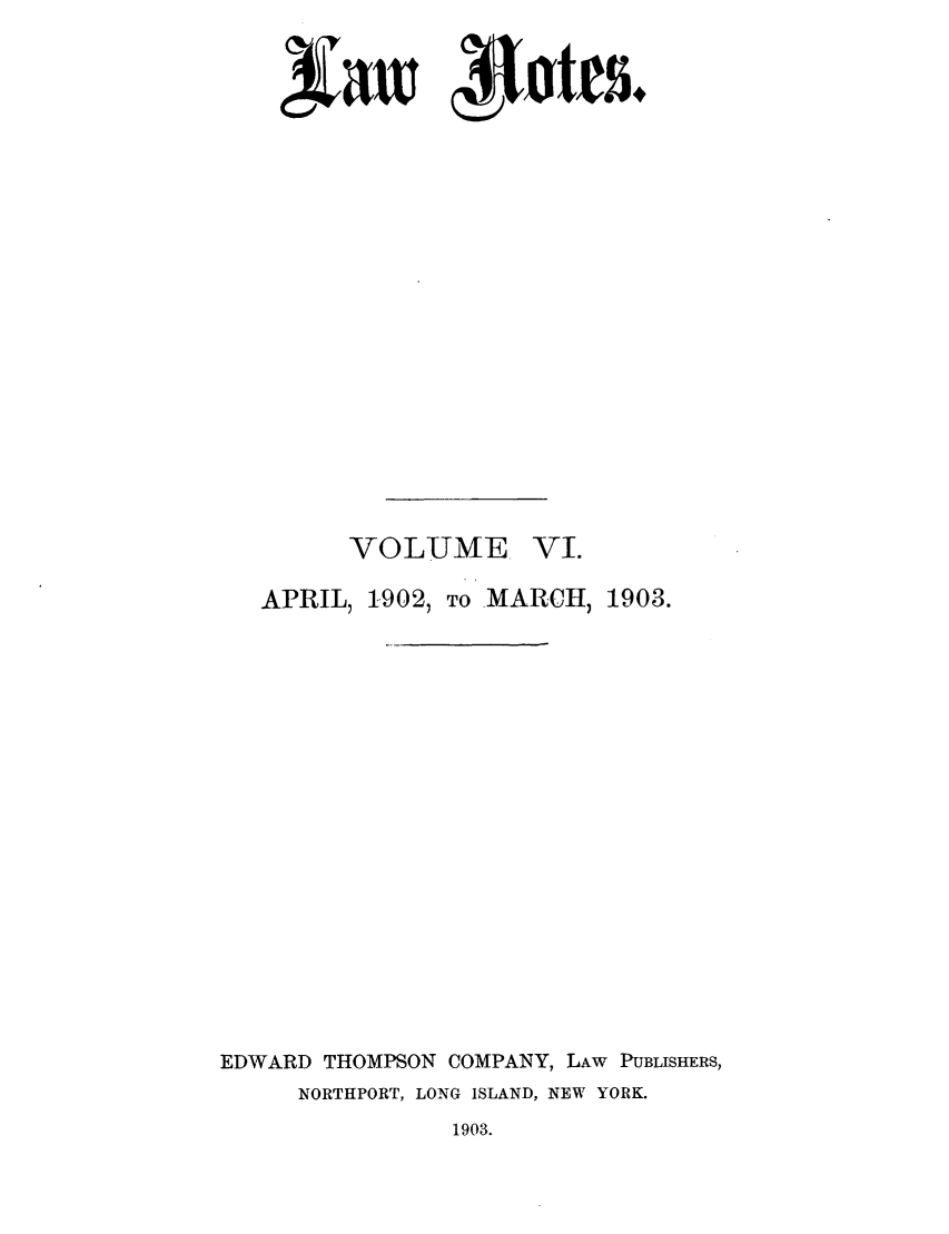 handle is hein.journals/lawnotes6 and id is 1 raw text is: saw 4Ietes+
VOLUME VT.
APRIL, 1902, TO MARCH, 1903.
EDWARD THOMPSON COMPANY, LAW PUBLISHERS,
NORTHPORT, LONG ISLAND, NEW YORK.
1903.


