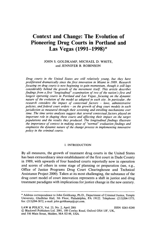 handle is hein.journals/lawpol23 and id is 151 raw text is: Context and Change: The Evolution of
Pioneering Drug Courts in Portland and
Las Vegas (1991-1998)*
JOHN S. GOLDKAMP, MICHAEL D. WHITE,
and JENNIFER B. ROBINSON
Drug courts in the United States are still relatively young, but they have
proliferated dramatically since the first innovation in Miami in 1989. Research
focusing on drug courts is now beginning to gain momentum, though it still lags
considerably behind the growth of the movement itself. This article describes
findings from a first longitudinal examination of two of the nation's first and
longest operating courts in Portland and Las Vegas, focusing on the dynamic
nature of the evolution of the model as adapted in each site. In particular, the
research considers the impact of contextual factors- laws, administrative
policies, and federal court orders - on the growth of drug court models in each
jurisdiction as measured through their screening and enrolling mechanisms over
time. The time series analyses suggest that several contextual factors played an
important role in shaping these courts and affecting their impact on the target
populations and the results they produced. The longitudinal findings illustrate
the importance of context in making sense of normal evaluation findings and
emphasize the dynamic nature of the change process in implementing innovative
policy in the criminal courts.
I. INTRODUCTION
By all measures, the growth of treatment drug courts in the United States
has been extraordinary since establishment of the first court in Dade County
in 1989, with upwards of four hundred courts reportedly now in operation
and scores of others in some stage of planning or preparation (see, e.g.,
Office of Justice Programs Drug Court Clearinghouse and Technical
Assistance Project 2000). Taken at its most challenging, the substance of the
drug court model of court innovation represents a shift in justice and drug
treatment paradigms with implications for justice change in the new century.
* Address correspondence to John Goldkamp, Ph.D., Department of Criminal Justice, Temple
University, Gladfelter Hall, 5th Floor, Philadelphia, PA 19122. Telephone: (215)204-1375;
fax: (215)204-3872; e-mail: john.goldkamp@cjri.com.
LAW & POLICY, Vol. 23, No. 2, April 2001                       ISSN 0265-8240
© Blackwell Publishers Ltd. 2001, 108 Cowley Road, Oxford OX4 1JF, UK,
and 350 Main Street, Maiden, MA 02148, USA.


