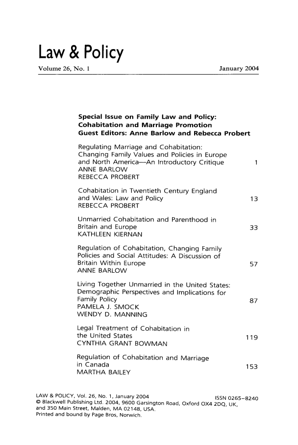 handle is hein.journals/lawpol26 and id is 1 raw text is: Law & Policy
Volume 26, No. 1                               January 2004
Special Issue on Family Law and Policy:
Cohabitation and Marriage Promotion
Guest Editors: Anne Barlow and Rebecca Probert
Regulating Marriage and Cohabitation:
Changing Family Values and Policies in Europe
and North America-An Introductory Critique
ANNE BARLOW
REBECCA PROBERT
Cohabitation in Twentieth Century England
and Wales: Law and Policy                    13
REBECCA PROBERT
Unmarried Cohabitation and Parenthood in
Britain and Europe                           33
KATHLEEN KIERNAN
Regulation of Cohabitation, Changing Family
Policies and Social Attitudes: A Discussion of
Britain Within Europe                        57
ANNE BARLOW
Living Together Unmarried in the United States:
Demographic Perspectives and Implications for
Family Policy                                87
PAMELA J. SMOCK
WENDY D. MANNING
Legal Treatment of Cohabitation in
the United States                           119
CYNTHIA GRANT BOWMAN
Regulation of Cohabitation and Marriage
in Canada                                   153
MARTHA BAILEY
LAW & POLICY, Vol. 26, No. 1, January 2004    ISSN 0265-8240
© Blackwell Publishing Ltd. 2004, 9600 Garsington Road, Oxford OX4 2DQ, UK,
and 350 Main Street, Maiden, MA 02148, USA.
Printed and bound by Page Bros, Norwich.



