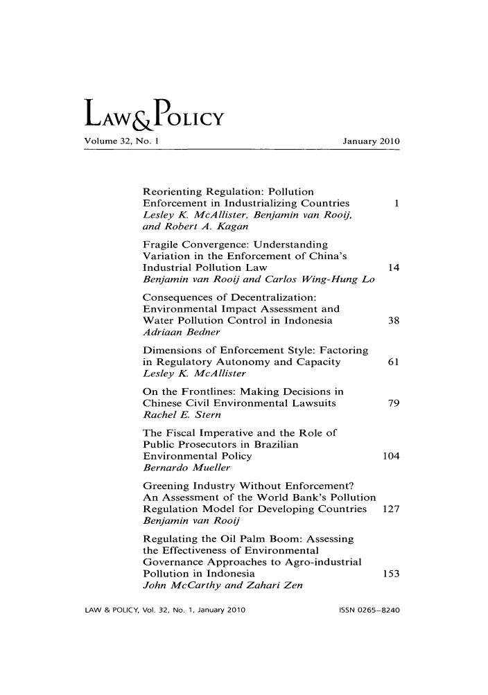 handle is hein.journals/lawpol32 and id is 1 raw text is: LAW &POLICY
Volume 32, No. 1                            January 2010
Reorienting Regulation: Pollution
Enforcement in Industrializing Countries   1
Lesley K McAllister, Benjamin van Rooij,
and Robert A. Kagan
Fragile Convergence: Understanding
Variation in the Enforcement of China's
Industrial Pollution Law                  14
Benjamin van Rooij and Carlos Wing-Hung Lo
Consequences of Decentralization:
Environmental Impact Assessment and
Water Pollution Control in Indonesia      38
Adriaan Bedner
Dimensions of Enforcement Style: Factoring
in Regulatory Autonomy and Capacity       61
Lesley K McAllister
On the Frontlines: Making Decisions in
Chinese Civil Environmental Lawsuits      79
Rachel E. Stern
The Fiscal Imperative and the Role of
Public Prosecutors in Brazilian
Environmental Policy                     104
Bernardo Mueller
Greening Industry Without Enforcement?
An Assessment of the World Bank's Pollution
Regulation Model for Developing Countries  127
Benjamin van Rooij
Regulating the Oil Palm Boom: Assessing
the Effectiveness of Environmental
Governance Approaches to Agro-industrial
Pollution in Indonesia                   153
John McCarthy and Zahari Zen

LAW & POLICY, Vol. 32, No. 1, January 2010

ISSN 0265-8240


