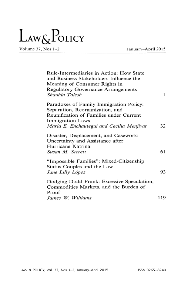 handle is hein.journals/lawpol37 and id is 1 raw text is: 





LAW&PoLICY
Volume 37, Nos 1-2                       January-April 2015



           Rule-Intermediaries in Action: How State
           and Business Stakeholders Influence the
           Meaning of Consumer Rights in
           Regulatory Governance Arrangements
           Shauhin Talesh

           Paradoxes of Family Immigration Policy:
           Separation, Reorganization, and
           Reunification of Families under Current
           Immigration Laws
           Maria E. Enchautegui and Cecilia Menjivar  32

           Disaster, Displacement, and Casework:
           Uncertainty and Assistance after
           Hurricane Katrina
           Susan M. Sterett                           61

           Impossible Families: Mixed-Citizenship
           Status Couples and the Law
           Jane Lilly L6pez                           93
           Dodging Dodd-Frank: Excessive Speculation,
           Commodities Markets, and the Burden of
           Proof
           James W. Williams                         119


LAW & POLICY, Vol. 37, Nos 1-2, January-April 2015


ISSN 0265-8240



