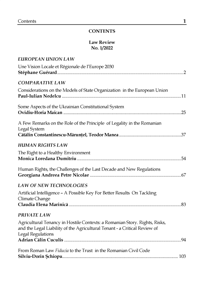handle is hein.journals/lawrv12 and id is 1 raw text is: 




                              CONTENTS

                              Law  Review
                              No.  1/2022

EUROPEAN UNION LAW
Une Vision Locale et Regionale de l'Europe 2030
Stephane Guerard............................................................................................................2

COMPARATIVE LAW
Considerations on the Models of State Organization in the European Union
Paul-Iulian Nedelcu ......................................................................................................11

Some Aspects of the Ukrainian Constitutional System
Ovidiu-Horia Maican ............................................................................................................25

A Few Remarks on the Role of the Principle of Legality in the Romanian
Legal System
Catalin Constantinescu-Maruntel, Teodor Manea.........................................................37

HUMAN RIGHTS LAW
The Right to a Healthy Environment
Monica  Loredana Dumitriu .........................................................................................54

Human  Rights, the Challenges of the Last Decade and New Regulations
Georgiana Andreea Petre Nicolae ..............................................................................67

LAW  OF NEW   TECHNOLOGIES
Artificial Intelligence - A Possible Key For Better Results On Tackling
Climate Change
Claudia Elena Marinica ................................................................................................83

PRIVATE  LAW
Agricultural Tenancy in Hostile Contexts: a Romanian Story. Rights, Risks,
and the Legal Liability of the Agricultural Tenant - a Critical Review of
Legal Regulations
Adrian Calin Cuculis ....................................................................................................94

From Roman  Law Fiducia to the Trust in the Romanian Civil Code
Silviu-D orin 5ch iop u ..........................................................................................................103


Contents


1


