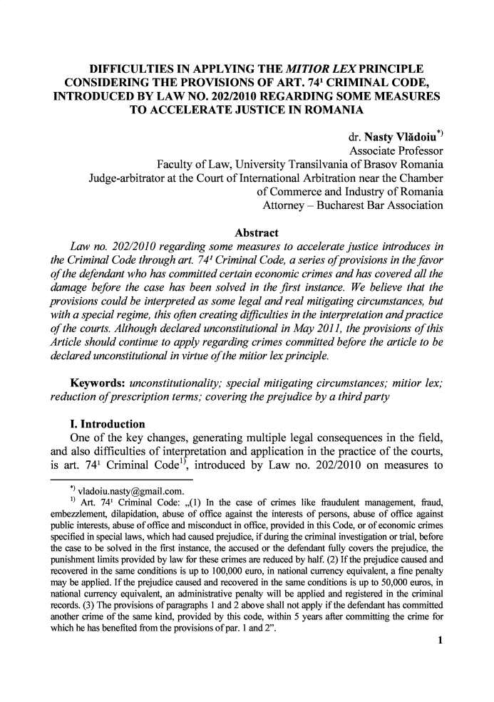 handle is hein.journals/lawrv2 and id is 1 raw text is: DIFFICULTIES IN APPLYING THE MITIOR LEX PRINCIPLE
CONSIDERING THE PROVISIONS OF ART. 741 CRIMINAL CODE,
INTRODUCED BY LAW NO. 202/2010 REGARDING SOME MEASURES
TO ACCELERATE JUSTICE IN ROMANIA
dr. Nasty Vldoiu*)
Associate Professor
Faculty of Law, University Transilvania of Brasov Romania
Judge-arbitrator at the Court of International Arbitration near the Chamber
of Commerce and Industry of Romania
Attorney - Bucharest Bar Association
Abstract
Law no. 202/2010 regarding some measures to accelerate justice introduces in
the Criminal Code through art. 74' Criminal Code, a series of provisions in the favor
of the defendant who has committed certain economic crimes and has covered all the
damage before the case has been solved in the first instance. We believe that the
provisions could be interpreted as some legal and real mitigating circumstances, but
with a special regime, this often creating difficulties in the interpretation and practice
of the courts. Although declared unconstitutional in May 2011, the provisions of this
Article should continue to apply regarding crimes committed before the article to be
declared unconstitutional in virtue of the mitior lex principle.
Keywords: unconstitutionality; special mitigating circumstances; mitior lex;
reduction of prescription terms; covering the prejudice by a third party
I. Introduction
One of the key changes, generating multiple legal consequences in the field,
and also difficulties of interpretation and application in the practice of the courts,
is art. 741 Criminal Coder, introduced by Law no. 202/2010 on measures to
* vladoiu.nasty@gmail.com.
1) Art. 741 Criminal Code: ,,(1) In the case of crimes like fraudulent management, fraud,
embezzlement, dilapidation, abuse of office against the interests of persons, abuse of office against
public interests, abuse of office and misconduct in office, provided in this Code, or of economic crimes
specified in special laws, which had caused prejudice, if during the criminal investigation or trial, before
the case to be solved in the first instance, the accused or the defendant fully covers the prejudice, the
punishment limits provided by law for these crimes are reduced by half. (2) If the prejudice caused and
recovered in the same conditions is up to 100,000 euro, in national currency equivalent, a fine penalty
may be applied. If the prejudice caused and recovered in the same conditions is up to 50,000 euros, in
national currency equivalent, an administrative penalty will be applied and registered in the criminal
records. (3) The provisions of paragraphs 1 and 2 above shall not apply if the defendant has committed
another crime of the same kind, provided by this code, within 5 years after committing the crime for
which he has benefited from the provisions of par. 1 and 2.
1


