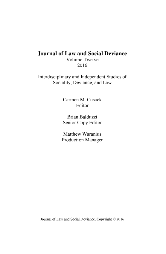 handle is hein.journals/lawsodi12 and id is 1 raw text is: 









Journal of Law and Social Deviance
             Volume Twelve
                  2016

Interdisciplinary and Independent Studies of
       Sociality, Deviance, and Law


           Carmen M. Cusack
                 Editor

             Brian Balduzzi
           Senior Copy Editor

           Matthew Waranius
           Production Manager


Journal of Law and Social Deviance, Copyright ©0 2016


