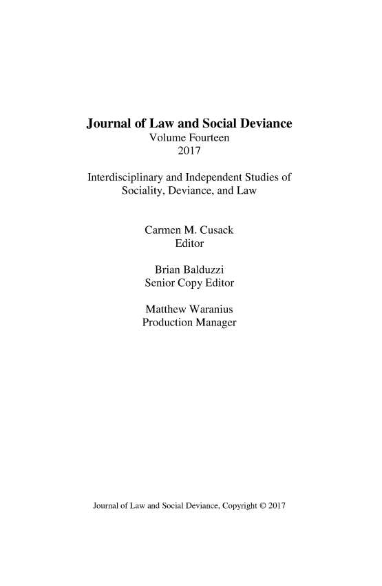handle is hein.journals/lawsodi14 and id is 1 raw text is: 









Journal  of Law   and  Social Deviance
            Volume  Fourteen
                  2017

Interdisciplinary and Independent Studies of
       Sociality, Deviance, and Law


           Carmen  M. Cusack
                 Editor

             Brian Balduzzi
           Senior Copy Editor

           Matthew  Waranius
           Production Manager


Journal of Law and Social Deviance, Copyright @ 2017


