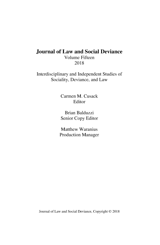 handle is hein.journals/lawsodi15 and id is 1 raw text is: 









Journal  of Law   and  Social Deviance
             Volume  Fifteen
                  2018

Interdisciplinary and Independent Studies of
       Sociality, Deviance, and Law


           Carmen  M. Cusack
                 Editor

             Brian Balduzzi
           Senior Copy Editor

           Matthew  Waranius
           Production Manager


Journal of Law and Social Deviance, Copyright @ 2018


