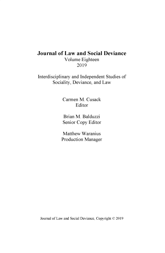 handle is hein.journals/lawsodi18 and id is 1 raw text is: 








Journal  of Law   and  Social Deviance
            Volume  Eighteen
                  2019

Interdisciplinary and Independent Studies of
       Sociality, Deviance, and Law


           Carmen  M. Cusack
                 Editor

            Brian M. Balduzzi
            Senior Copy Editor

            Matthew Waranius
            Production Manager


Journal of Law and Social Deviance, Copyright C 2019


