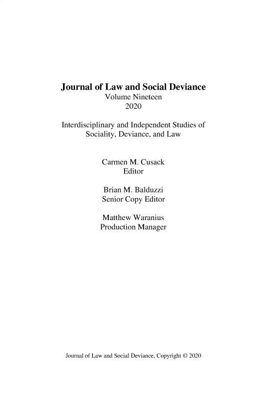 handle is hein.journals/lawsodi19 and id is 1 raw text is: 








Journal of Law and Social Deviance
            Volume Nineteen
                  2020

Interdisciplinary and Independent Studies of
       Sociality, Deviance, and Law


           Carmen M. Cusack
                 Editor

            Brian M. Balduzzi
            Senior Copy Editor

            Matthew Waranius
            Production Manager


Journal of Law and Social Deviance, Copyright © 2020


