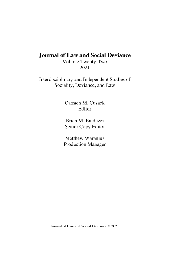 handle is hein.journals/lawsodi22 and id is 1 raw text is: Journal of Law and Social Deviance
Volume Twenty-Two
2021
Interdisciplinary and Independent Studies of
Sociality, Deviance, and Law
Carmen M. Cusack
Editor
Brian M. Balduzzi
Senior Copy Editor
Matthew Waranius
Production Manager

Journal of Law and Social Deviance © 2021


