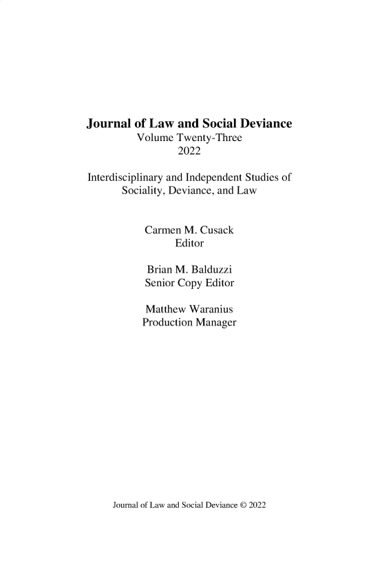 handle is hein.journals/lawsodi23 and id is 1 raw text is: 









Journal  of Law  and  Social Deviance
          Volume Twenty-Three
                  2022

Interdisciplinary and Independent Studies of
       Sociality, Deviance, and Law


           Carmen  M. Cusack
                 Editor

            Brian M. Balduzzi
            Senior Copy Editor

            Matthew Waranius
            Production Manager


Journal of Law and Social Deviance 0 2022


