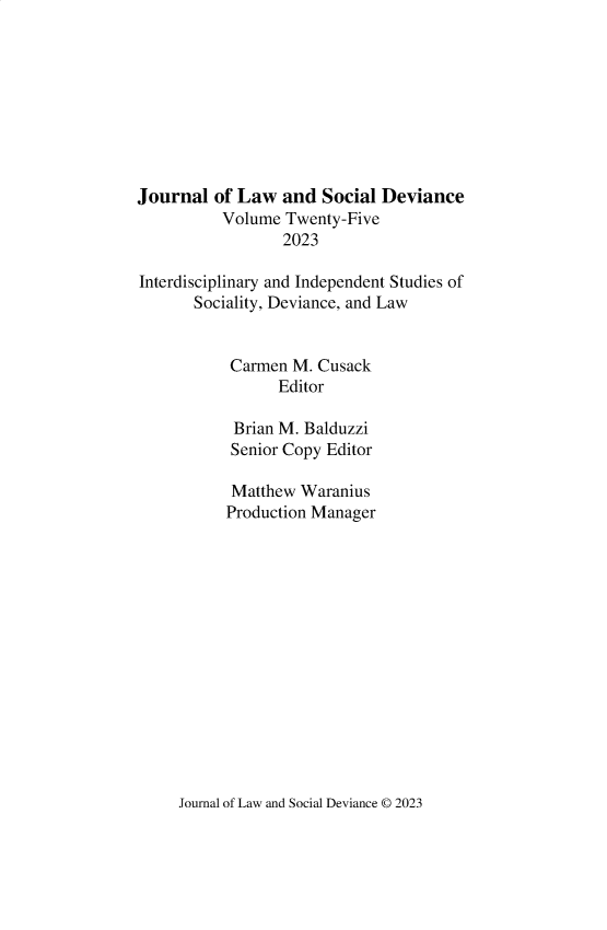 handle is hein.journals/lawsodi25 and id is 1 raw text is: 









Journal  of Law  and  Social Deviance
          Volume  Twenty-Five
                  2023

Interdisciplinary and Independent Studies of
       Sociality, Deviance, and Law


           Carmen  M. Cusack
                 Editor

            Brian M. Balduzzi
            Senior Copy Editor

            Matthew Waranius
            Production Manager


Journal of Law and Social Deviance 0 2023


