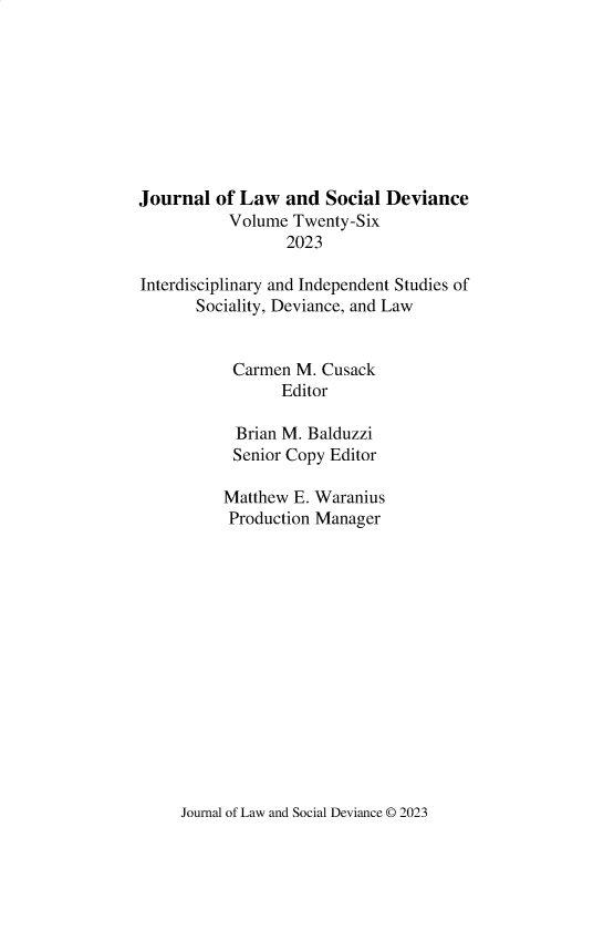 handle is hein.journals/lawsodi26 and id is 1 raw text is: 









Journal  of Law  and  Social Deviance
           Volume Twenty-Six
                  2023

Interdisciplinary and Independent Studies of
       Sociality, Deviance, and Law


           Carmen  M. Cusack
                 Editor

            Brian M. Balduzzi
            Senior Copy Editor

          Matthew E. Waranius
          Production Manager


Journal of Law and Social Deviance © 2023



