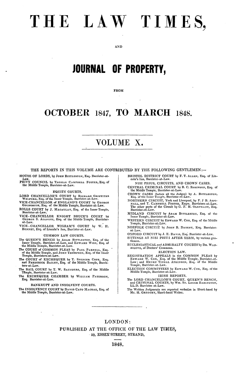 handle is hein.journals/lawtms10 and id is 1 raw text is: 






THE


LAW


TIMES,


AND


              JOURNAL OF PROPERTY,




                                  FROM






OCTOBER 1847, TO MARCH 184S.


VOLUME X.


THE  REPORTS  IN THIS  VOLUME   ARE  CONTRIBUTED   BY  THE  FOLLOWING   GENTLEMEN:-


HOUSE  OF LORDS, by JouN BITTLESTON, Esq. Barrister-at-
  Law.
PRIVY  COUNCIL by TnoMAs CAMPBELL FOSTEn, Esq. of
  the Middle Temple, Barrister-at-Law.

                 EQUITY COURTS.
LORD  CHANCELLOR'S  COURT  by RICHARD GRIFFITHS
  WELFORD, Esq. of the Inner Temple, Barrister-at-Law.
VICE-CHANCELLOR  of ENGLAND'S COURT by GEORGE
  GOLDSMITH, Esq. of the Middle Temple, Barrister-at-Law.
ROLLS  COURT by J. MACAULAY, Esq. of the Inner Temple,
  Barrister-at-Law.
VICE-CHANCELLOR    KNIGHT  BRUCE'S  COURT  by
  GEORGE S. ALLNUTT, Esq. of the Middle Temple, Barrister.
  at-Law.
VICE - CHANCELLOR  WIGRAM'S  COURT  by W.  H.
  BENNET, Esq. of Lincoln's Inn, Barr'ster-at-Law.

            COMMON   LAW COURTS.
The QUEEN'S BENCH  by ADAM BITTLESTON, Esq. of the
  Inner Temple, Barrister-at-Law, and EDWARD WISE, Esq. of
  the Middle Temple, Barrister-at-Law.
The COURT of COMMON PLEAS by PAUL PARNELL, Esq.
  of the Middle Temple, and JOHN THOMsON, Esq. of the Inner
  Temple, Barristers-at-Law.
The COURT of EXCHEQUER  by T. SPENCER COPE, Esq.
  and FREDERICK BAILEY, Esq. of the Middle Temple, Barris.
  ters-at-Law.
The BAIL COURT by T. W. SAUNDERS, Esq. of the Middle
  Tgmple, Barrister-at-Law.
The EXCHEQUER   CHAMBER   by WILLIAM PATERSON,
  Esq. Barrister-at-Law.
      BANKRUPT  AND INSOLVENT  COURTS.
The INSOLVENCY COURT by DAVID CATO MACRAE, Esq. of
  the Middle Temple, Barrister-at-Law.


BRISTOL  DISTRICT COURT by F. T. ALLEN, Esq. of Lin-
  coln's Inn, Barrister-at-Law.
    NISI PRIUS, CIRCUITS, AND CROWN CASES.
CENTRAL  CRIMINAL COURT  by B. C. ROBINSON, Esq. of
  the Middle Temple, Barrister-at-Law.
CROWN   CASES (before all the Judges) by A. BITTLESTON,
  Esq. of the Inner Temple, Barrister-at-Law.
NORTHERN   CIRCUIT, York and Liverpool, by F. J B. Aspi-
  NALL, and T. CAMPBELL FOSTER, Esqrs. Barristers-at-Law.
  The other parts of the Circuit by G. F. H. OLEPHANT, Esq.
  Barrister-at-Law.
MIDLAND   CIRCUIT by ADAM BITTLESTON, Esq. of the
  Inner Temple, Barrister-at-Law.
WESTERN  CIRCUIT by EDWARD W. Cox, Esq. of the Middle
  Temple, Barrister-at-Law.
NORFOLK  CIRCUIT by JOHN B. DASENT, Esq. Barrister-
  at-Law.
OXFORD  CIRCUIT by J. E. DAVIS, Esq. Barrister-at-Law.
SITTINGS AT NISI PRIUS AFTER TERM, by various gen-
  tlemen.
ECCLESIASTICAL and ADMIRALTY COURTS by DR. WAD.
  DILOVE, of Doctors' Commons.
                ELECTION LAW.
REGISTRATION  APPEALS  in the COMMON PLEAS by
  EDWARD W. Cox, Esq. of the Middle Temple, Barrister-at-
  Law; and HENRY TINDAL ATKINSON, Esq. of the Middle
  Temple, Barrister-at-Law.
ELECTION  COMMITTEES by EDWARD W. Cox, Esq. of the
  Middle Temple, Barrister-at-Law.
               IRISH REPORTS.
The LORD CHANCELLOR'S  COURT, QUEEN'S BENCH,
  and CRIMINAL COURTS, by Wm. ST. LEGER BADINGTON,
  LL.D. Barrister-at-Law.
The Written Judgments are reported verbatim in Short-hand by
  Mr. H. GREGORY, Short-hand Writer.


                      LONDON:

PUBLISHED AT THE OFFICE OF THE LAW TINES,
               - 29, ESSEX-STREET, STRAND,


                          1848.


