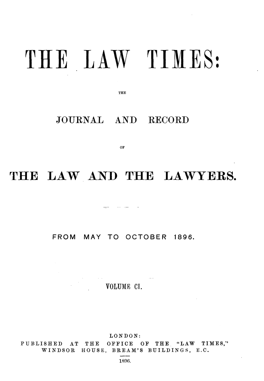 handle is hein.journals/lawtms101 and id is 1 raw text is: 







THE


LAW


TIMES:


THE


J-O JRNAL


THE LAW







       FROM


PUBLISHED AT
   WINDSOR


AND RECORD


AND THE LAWYERS.


MAY TO OCTOBER


1896.


    VOLUME CI.





    LONDON:
 THE OFFICE OF THE LAW TIMES,
HOUSE, BREAM'S BUILDINGS, E.C.
      1896.


