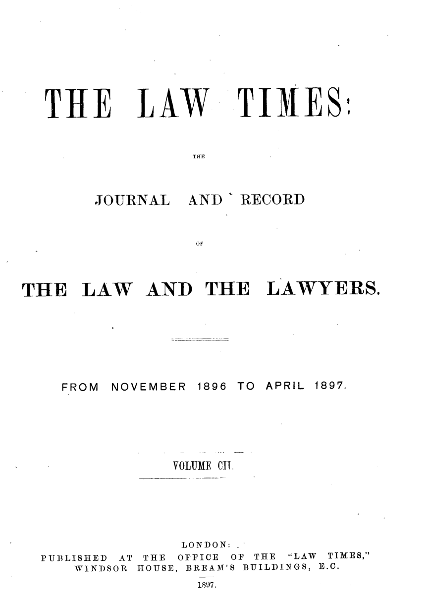 handle is hein.journals/lawtms102 and id is 1 raw text is: 








THE


LAW


TI4ESI


JOURNAL


AND


 RECORD


THE LAW AND THE LAWYERS.


NOVEMBER


1896 TO APRIL


PUBLISHED
   WINDS


AT
OR


    VOLUME CIT.





    LONDON:
 THE OFFICE OF THE LAW TIMES,
HOUSE, BREAM'S BUILDINGS, E.C.
      1897.


FROM


1897.


