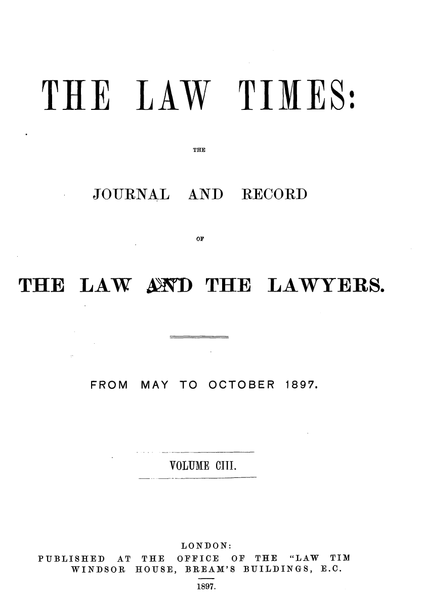 handle is hein.journals/lawtms103 and id is 1 raw text is: 







THE


LAW


TIMES:


JOURNAL


AND RECORD


THE LAW A&D THE LAWYERS.


MAY TO OCTOBER


1897.


VOLUME CIII.


PUBLISHED AT
   WINDSOR


     LONDON:
 THE OFFICE OF THE LAW TIM
HOUSE, BREAM'S BUILDINGS, E.C.
      1897.


FROM


