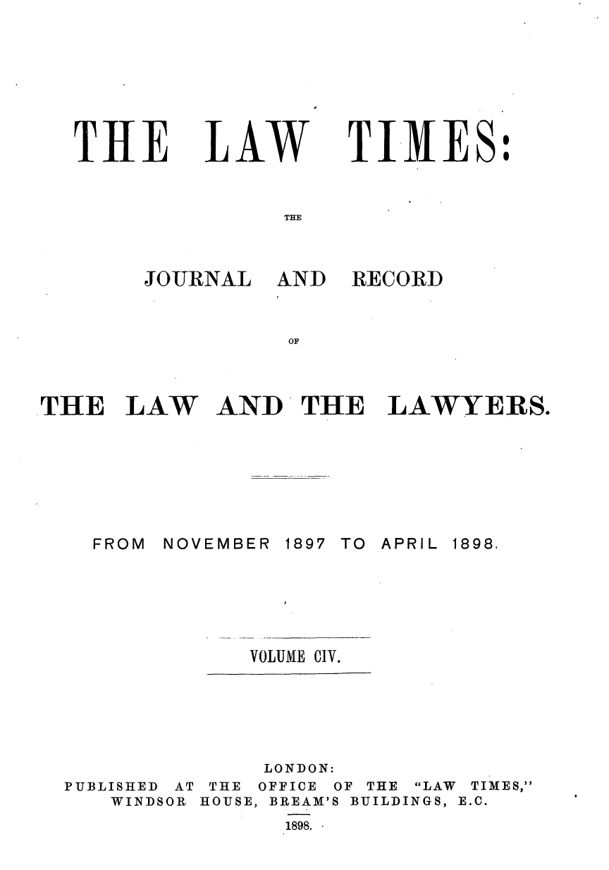 handle is hein.journals/lawtms104 and id is 1 raw text is: 






THE


LAW


TIMES:


THE


JOURNAL AND


THE LAW






    FROM NOV


RECORD


AND THE LAWYERS.


EMBER 1897 TO APRIL  1898.


VOLUME CIV.


              LONDON:
PUBLISHED AT THE OFFICE OF THE LAW TIMES,
   WINDSOR HOUSE, BREAM'S BUILDINGS, E.C.
                1898.


