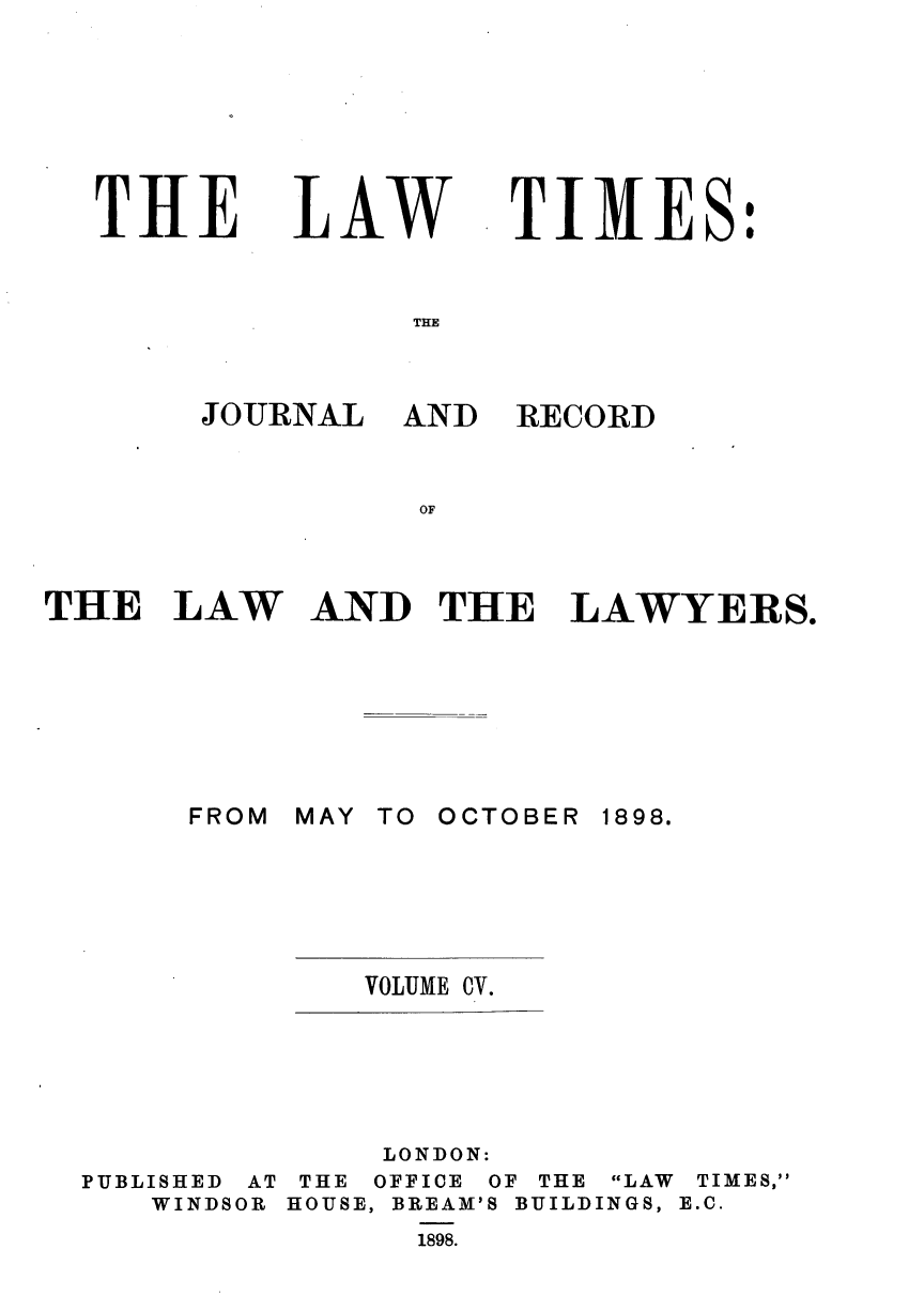 handle is hein.journals/lawtms105 and id is 1 raw text is: 









THE


LAW


TIMES


THE LAW









       FROM


RECORD


AND THE LAWYERS.


MAY TO OCTOBER


1898.


VOLUME CV.


LONDON:


PUBLISHED AT
   WINDSOR


THE
HOUSE,


OFFICE
BREAM'

  1898.


OF THE LAW
S BUILDINGS,


TIMES,
E.C.


JOURNAL AND


