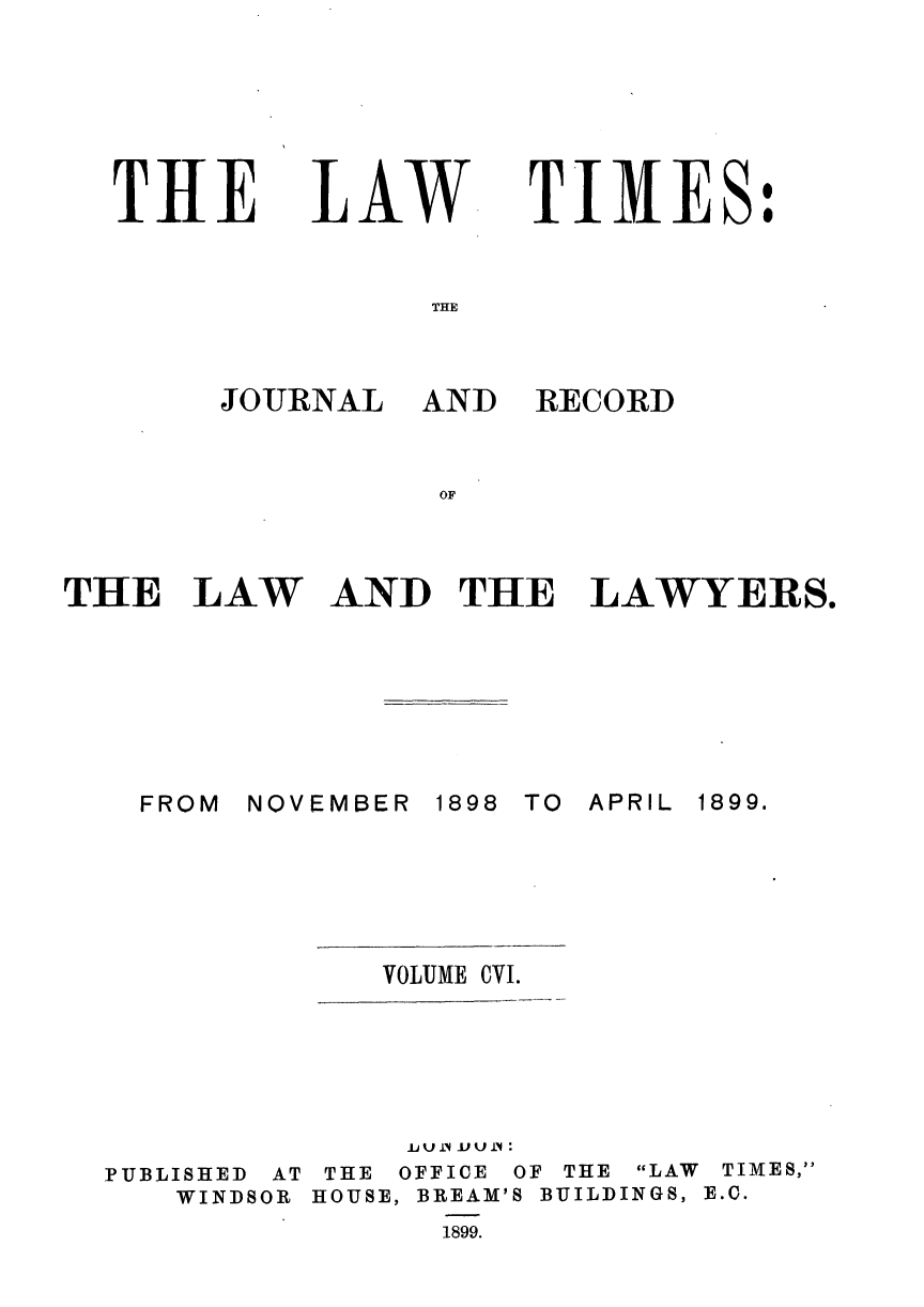 handle is hein.journals/lawtms106 and id is 1 raw text is: 






THlE


L4W


TIMES:


THE


JOURNAL


THE LAW


FROM


AND RECORD


AND THE LAWYERS.


NOVEMBER


1898 TO APRIL


VOLUME CVI.


PUBLISHED AT
   WINDSOR


     Ju J.) U J1 
 THE OFFICE OF THE LAW TIMES,
HOUSE, BREAM'S BUILDINGS, E.C.
      1899.


1899.


