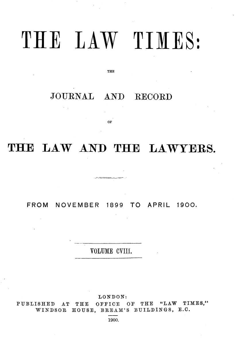 handle is hein.journals/lawtms108 and id is 1 raw text is: 





THE


LAW


TIMES:


THE


JOURNAL


AND RECORD


THE LAW AND THE LAWYERS.


NOVEMBER


1899 TO APRIL


VOLUME CVIII.


PUBLISHED AT
   WINDSOR


     LONDON:
 THE OFFICE OF THE LAW TIMES,
HOUSE, BREAM'S BUILDINGS, E.C.
      .1900.


FROM


1900.


