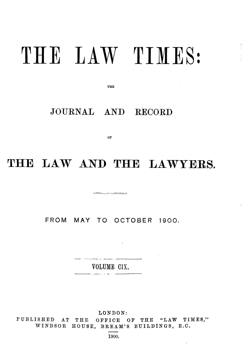 handle is hein.journals/lawtms109 and id is 1 raw text is: 






TIlE


LAW


TIMES:


THE


JOURNAL AND


RECORD


AND THE LAWYERS.


MAY TO


OCTOBER 1900.


VOLUME CIX.


              LONDON:
PUBLISHED AT THE, OFFICE OF THE LAW TIMES,
   WINDSOR HOUSE, BREAM'S BUILDINGS, E.C.
                1900,


THE LAW


FROM


