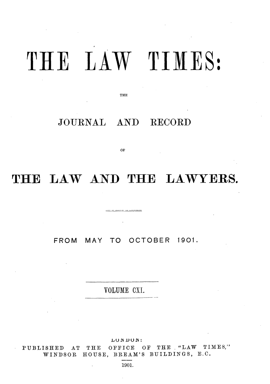 handle is hein.journals/lawtms111 and id is 1 raw text is: 







THE


LAW


TIMES:


THE


J-OURNAL


AND  RECORD


OF


THE   LAW


AND   THE   LAWYERS.


MAY TO


OCTOBER 1901.


VOLUME CXI.


              LUN J.UUB:
PUBLISHED AT THE OFFICE OF THE . LAW TIMES,
   WINDSOR HOUSE, BREAM'S BUILDINGS, E.C.
                1901.


FROM


