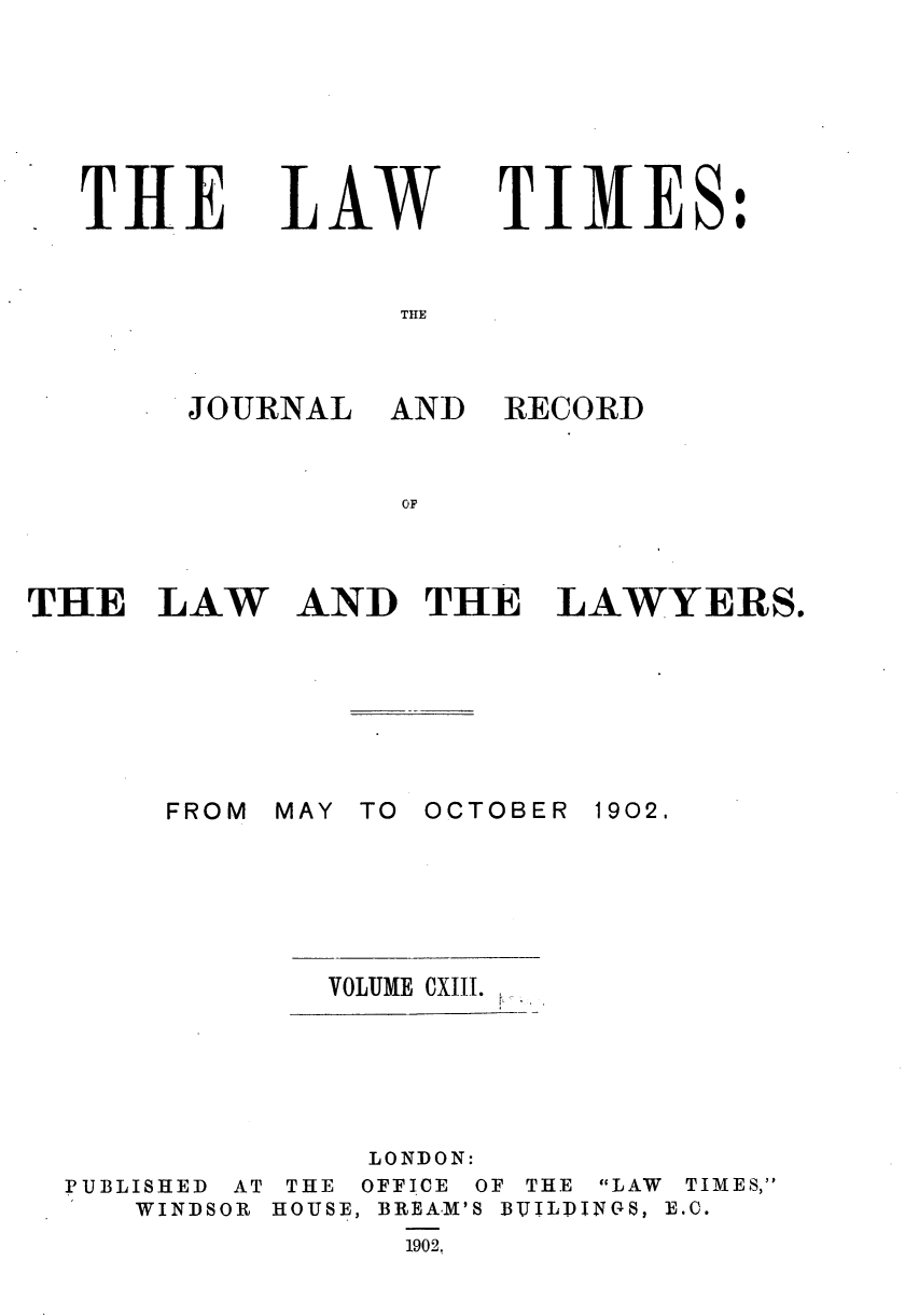 handle is hein.journals/lawtms113 and id is 1 raw text is: 







TIHE


LAW


TIMES:


THE


JOURNAL


AND  RECORD


OF


THE   LAW AND THE LAWYERS.


FROM


MAY TO OCTOBER


1902.


VOLUME CXIII.


              LONDON:
PUBLISHED AT THE OFFICE OF THE LAW TIMES,
   WINDSOR HOUSE, BREA.M'S BUILPINGS, B.C.
                1902,



