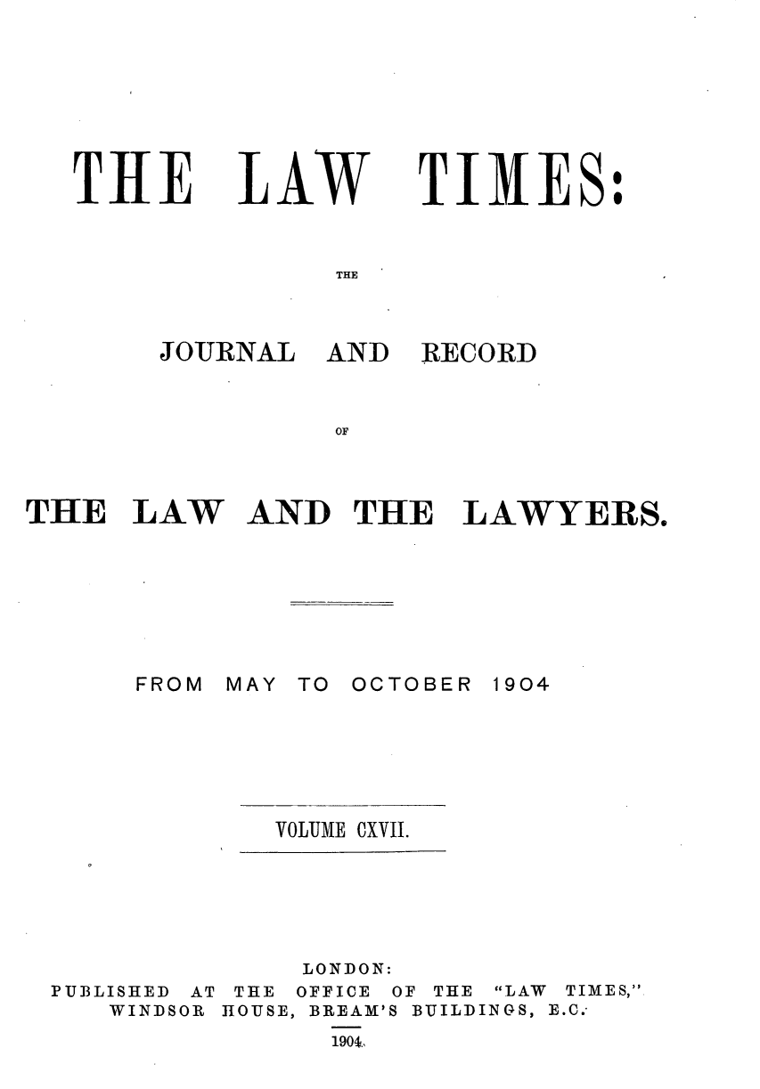 handle is hein.journals/lawtms117 and id is 1 raw text is: 







THE


LAW


TIMES:


THE


JOURNAL   AND


RECORD


OF


THE   LAW


AND   THE   LAWYERS.


MAY TO


OCTOBER 1904


VOLUIME CXVII.


              LONDON:
PUBLISHED AT THE OFFICE OF THE LAW TIMES,
   WINDSOR HOUSE, BREAM'S BUILDINGS, E.C.-
                1904,


FROM


