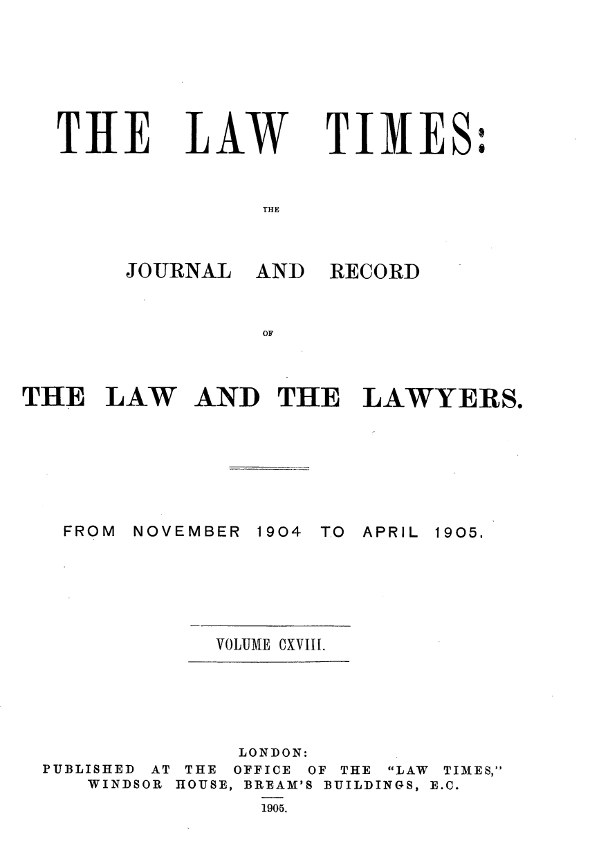 handle is hein.journals/lawtms118 and id is 1 raw text is: 







THLE


LAW


TIMES:


THE


JOURNAL   AND


RECORD


OF


THE   LAW AND THE LAWYERS.


NOVEMBER 1904


TO APRIL


VOLUME CXVIII.


               LONDON:
PUBLISHED AT THE OFFICE OF THE LAW TIMES,
   WINDSOR HOUSE, BREAM'S BUILDINGS, E.C.
                1905.


FROM


1905.



