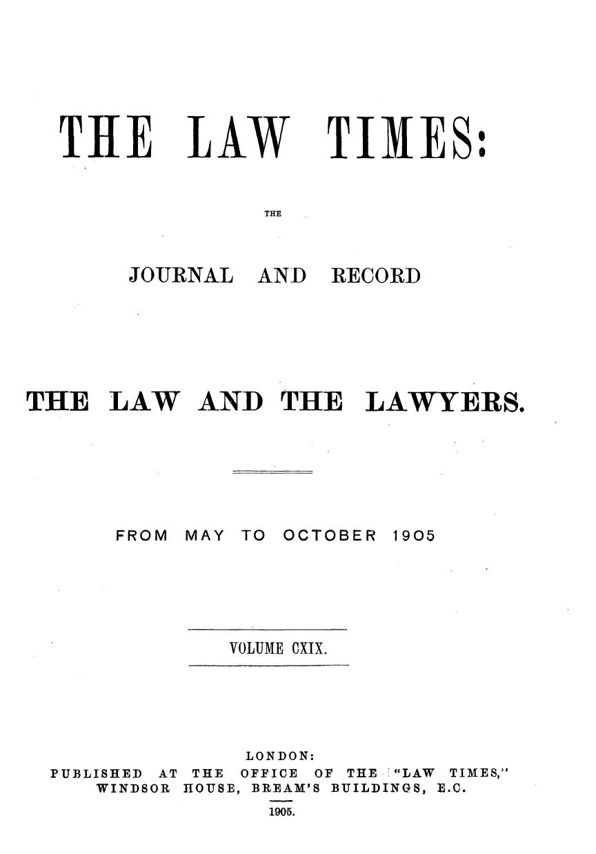 handle is hein.journals/lawtms119 and id is 1 raw text is: 







THE


LAW


TIMES:


THE


THE   LAW







       FROM


RECORD


AND   THE   LAWYERS.


MAY TO OCTOBER


1905


VOLUME CXIX.


PUBLISHED AT
   WINDSOR


     LONDON:
 THE OFFICE OF THE   LAW TIMES,
HOUSE, BREAM'S BUILDINGS, E.C.
      1905.


JOURNAL  AND


