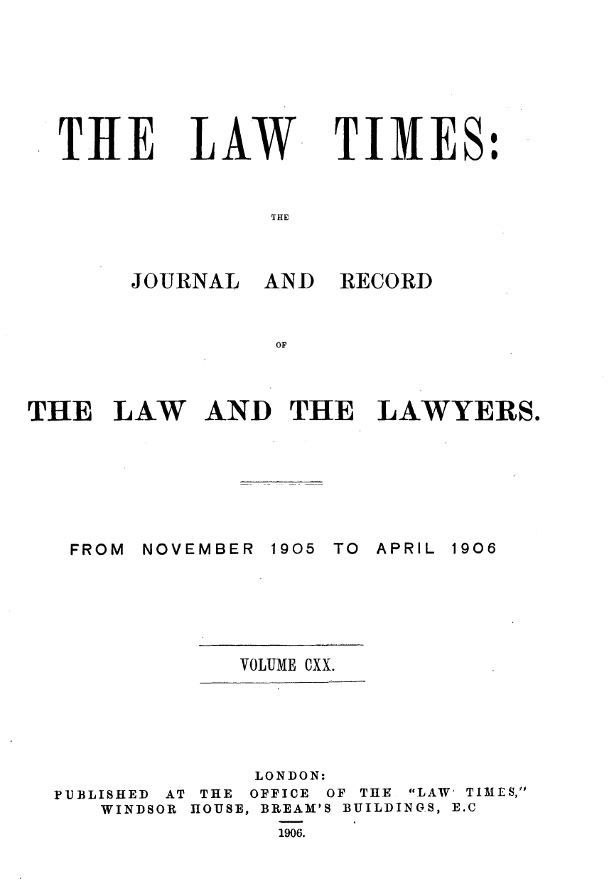 handle is hein.journals/lawtms120 and id is 1 raw text is: 







THE


LAW


TIMES:


THE


JOURNAL  AND


RECORD


OF


THE   LAW


AND   THE   LAWYERS.


NOVEMBER


1905 TO APRIL


VOLUME CXX.


PUBLISHED AT
   WINDSOR


     LONDON:
 THE OFFICE OF THE LAW' TIMES,
HOUSE, BREAM'S BUILDINGS, E.C
      1906.


FROM


1906


