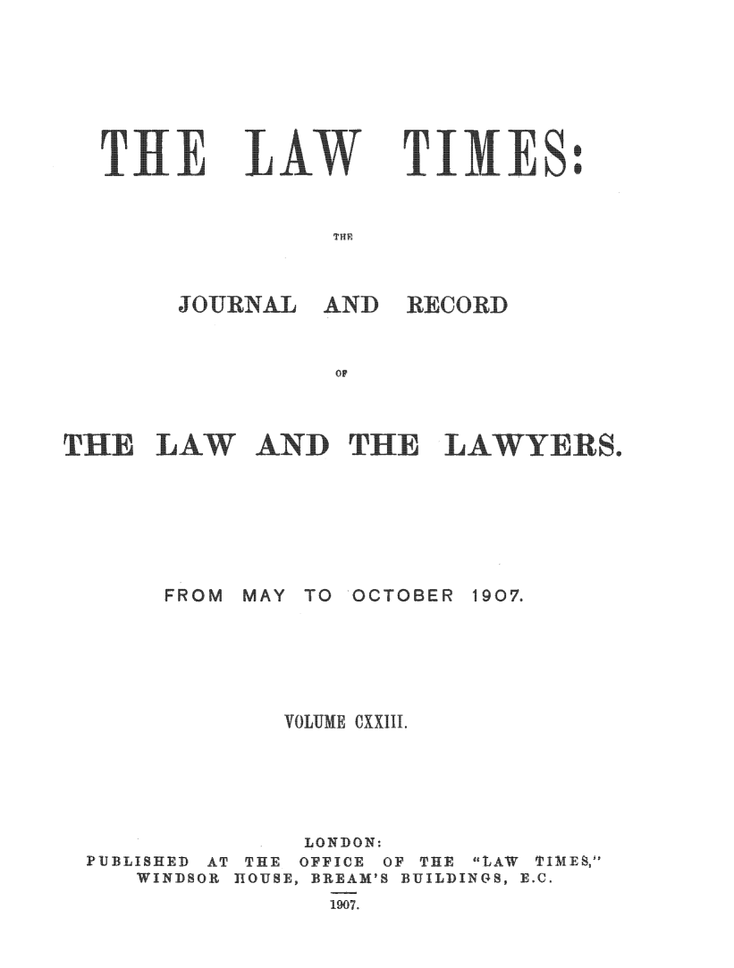 handle is hein.journals/lawtms123 and id is 1 raw text is: 







TilE


LAW


TIMES


THE


JOURNAL


AND   RECORD


OF


HE   LAW AND THE LAWYERS.


FROM MAY TO  OCTOBER


1907.


             VOiUME OXXIII.





               LONDON:
PUBLISHED AT THE OFFICE OF THE LAW TIMES,
   WINDSOR HOUSE, BREAM'S BUILDINGS, E.C.
                1907.


S
S


