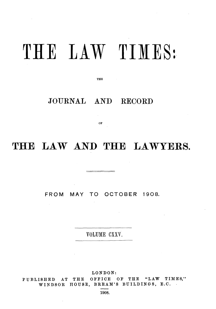 handle is hein.journals/lawtms125 and id is 1 raw text is: 








THE


LAW


TIMES:


THE


JOURNAL  AND


RECORD


OF


THE   LAW   AND THE LAWYERS.


MAY TO


OCTOBER 1908.


VOLUME CXXV.


              LONDON:
PUBLISHED AT THE OFFICE OF THE LAW TIMES,
   WINDSOR HOUSE, BREAM'S BUILDINGS, E.C.
                1908.


FROM


