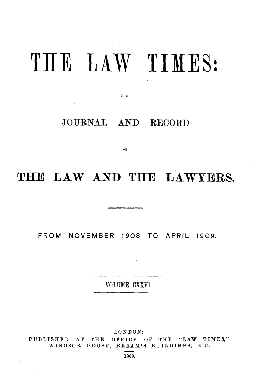 handle is hein.journals/lawtms126 and id is 1 raw text is: 








THE


LAW


TIMES:


THE


JOURNAL


AND  RECORD


or


THE   LAW


AND   THE   LAWYERS.


NOVEMBER


1908 TO


APRIL


VOLUME CXXVI.


PUBLISHED AT
   WINDSOR


     LONDON:
 THE OFFICE OF THE
HOUSE, BREAM'S BUILD
      1909.


LAW
INGS,


TIMES,
E.C.


FROM


1909.


