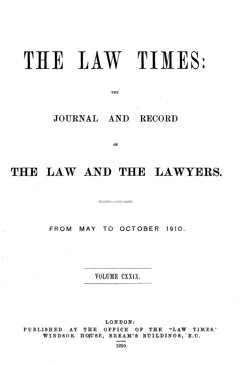 handle is hein.journals/lawtms129 and id is 1 raw text is: 








THE


LAW


TIMES:


THlE


JOURNAL


AND


RECORD


OF


THE   LAW AND THE LAWYERS.


MAY TO OCTOBER


1910.


VOLUME CXX1X.


PUBLISHED
   WINDS


AT
OR


    LONDON:
 THE OFFICE OF THE LAW TIMES,
HOIUSE, BREAM'S BUILDINGS, E.C.
      1910.


FROM


