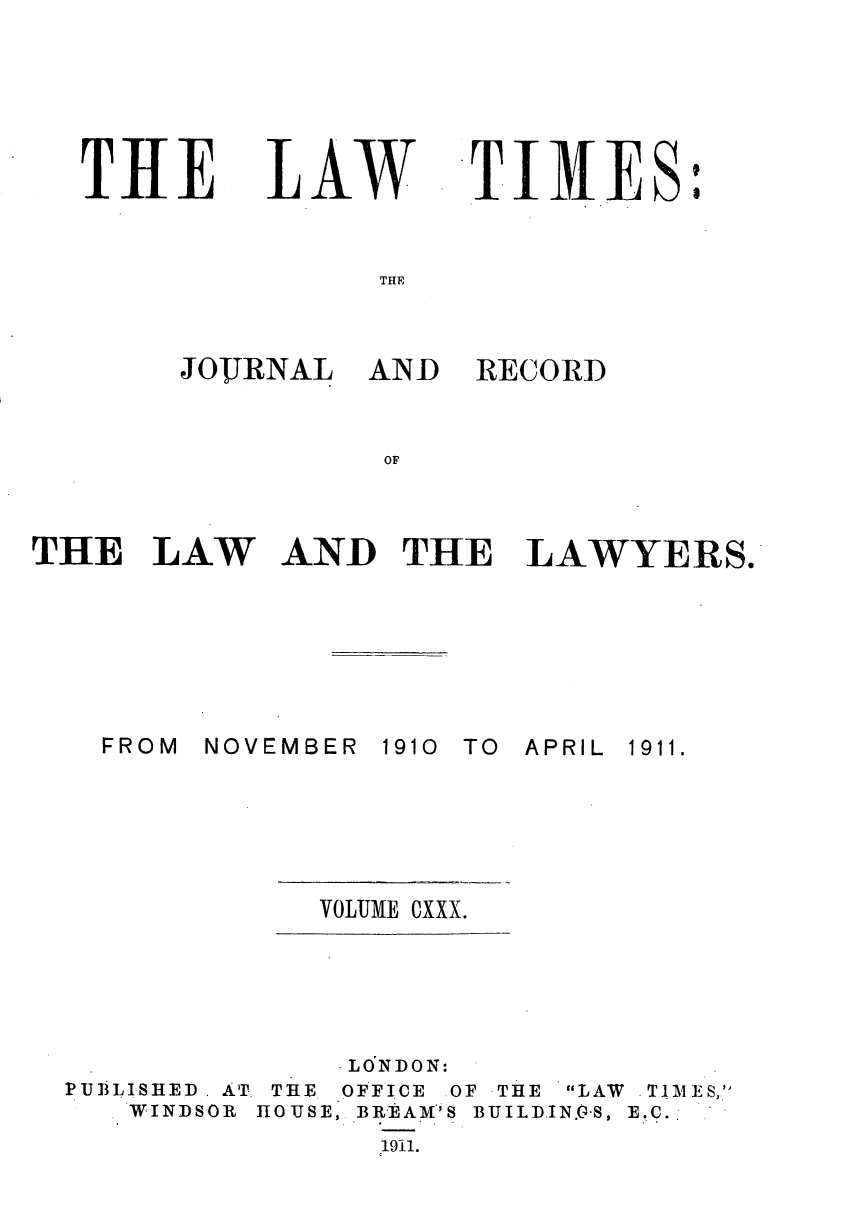 handle is hein.journals/lawtms130 and id is 1 raw text is: 






THIE


LA   W


TIM11ES


THLE


JOUJRNAL  AN-D


RECORD


OF


THE   LAW


AND   THE LAWYERS.


NOVEMBER


1910 TO APRIL


VOLUME CXXX.


PUBLISHED . AT.
   WINDSOR


THE.
HOUSE,


-LONDON:
OFFICE OF THE LAW
BREAM'S BUILD.IN.0-S,
  1911.


. TIM ES,
E.C.


:


FROM


1911.


