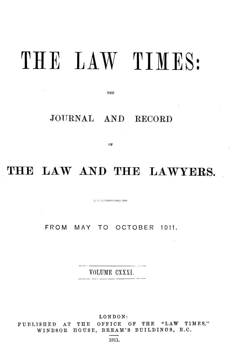 handle is hein.journals/lawtms131 and id is 1 raw text is: 








THE


LAW


TIMES:


TUR


JOTRNAL


AND  RECORD


OF


THE   LAW







       FROM


AND   THE   LAWYERS.


MAY TO OCTOBER


1911.


VOLUME OXXXI.


PUBLISHED AT
   WINDSOR


     LONDON:
 THE OFFICE OF THE LAW TIMES,
TOUSE, BREAM'S BUILDINGS, E.C.
      1911.


