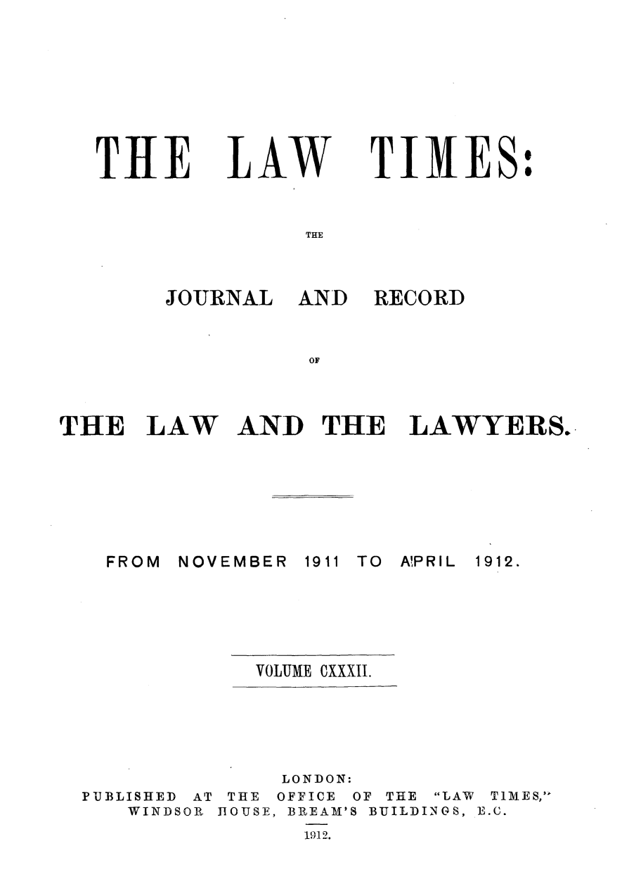 handle is hein.journals/lawtms132 and id is 1 raw text is: 








TILE


LAW


TIMES:


THE


JOURNAL   AND


RECORD


OF


THE   LAW


AND   THE LAWYERS.


NOVEMBER


1911 TO A!PRIL


VOLUME CXXXII.


PUBLISHED AT
   WINDSOR


     LONDON:
 THE OFFICE OF THE LAW TlIMES,
ROUSE, BREAM'S BUILDINGS, B.C.
      1912.


FROM


1912.


