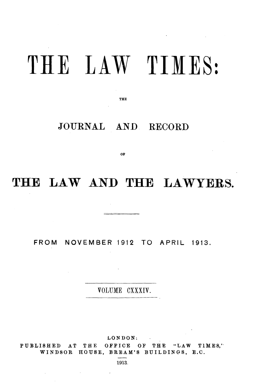 handle is hein.journals/lawtms134 and id is 1 raw text is: 








THE


LAW


TIMES:


THE


JOURNAL   AND


RECORD


OF


THE   LAW


AND   THE LAWYERS.


NOVEMBER


1912


TO APRIL


VOLUME CXXXIV.


PUBLISHED AT
   WINDSOR


     LONDON:
 THE OFFICE OF THE LAW TIMES,`
HOUSE, BREAM'S BUILDINGS, E.C.
      1913.


FROM


1913.


