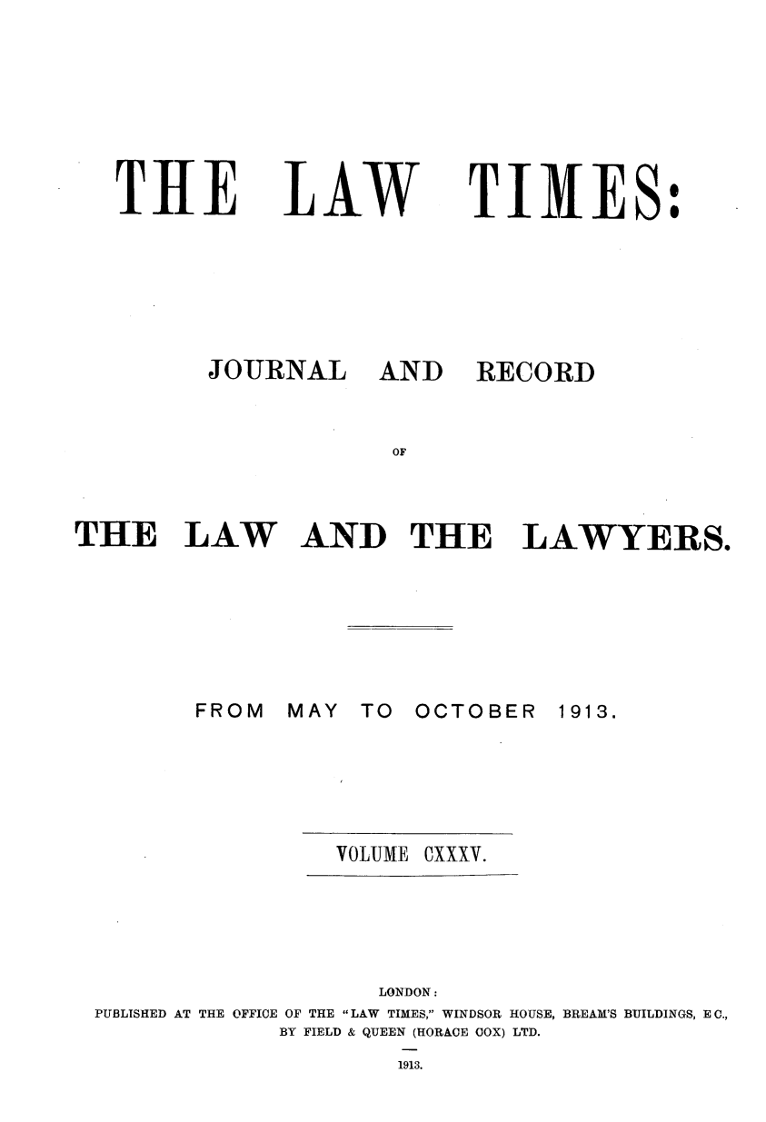 handle is hein.journals/lawtms135 and id is 1 raw text is: 







THE


LAW


TIMES:


THE LAW A






        FROM   MAY


AND RECORD


OF


ND   THE LAWYERS.


TO  OCTOBER


1913.


VOLUME OXXXV.


                    LONDON:
PUBLISHED AT THE OFFICE OF THE LAW TIMES, WINDSOR HOUSE, BREAM'S BUILDINGS, E C.,
             BY FIELD & QUEEN (HORACE COX) LTD.
                     1913.


JOURNAL


