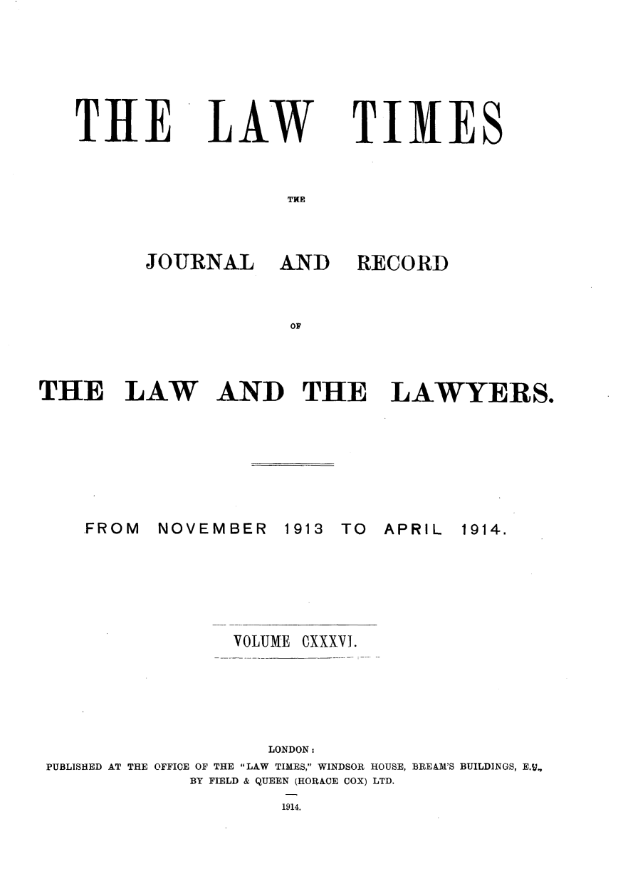 handle is hein.journals/lawtms136 and id is 1 raw text is: 






THE


LAW


TIMES


THlE


JOURNAL


AND RECORD


OF


THE LAW


AND THE LAWYERS.


NOVEMBER


1913 TO


APRIL


                 VOLUME OXXXVI.





                    LONDON:
PUBLISHED AT THE OFFICE OF THE LAW TIMES, WINDSOR HOUSE, BREAM'S BUILDINGS, E.v,
             BY FIELD & QUEEN (HORACE COX) LTD.
                     1914.


FROM


1914.


