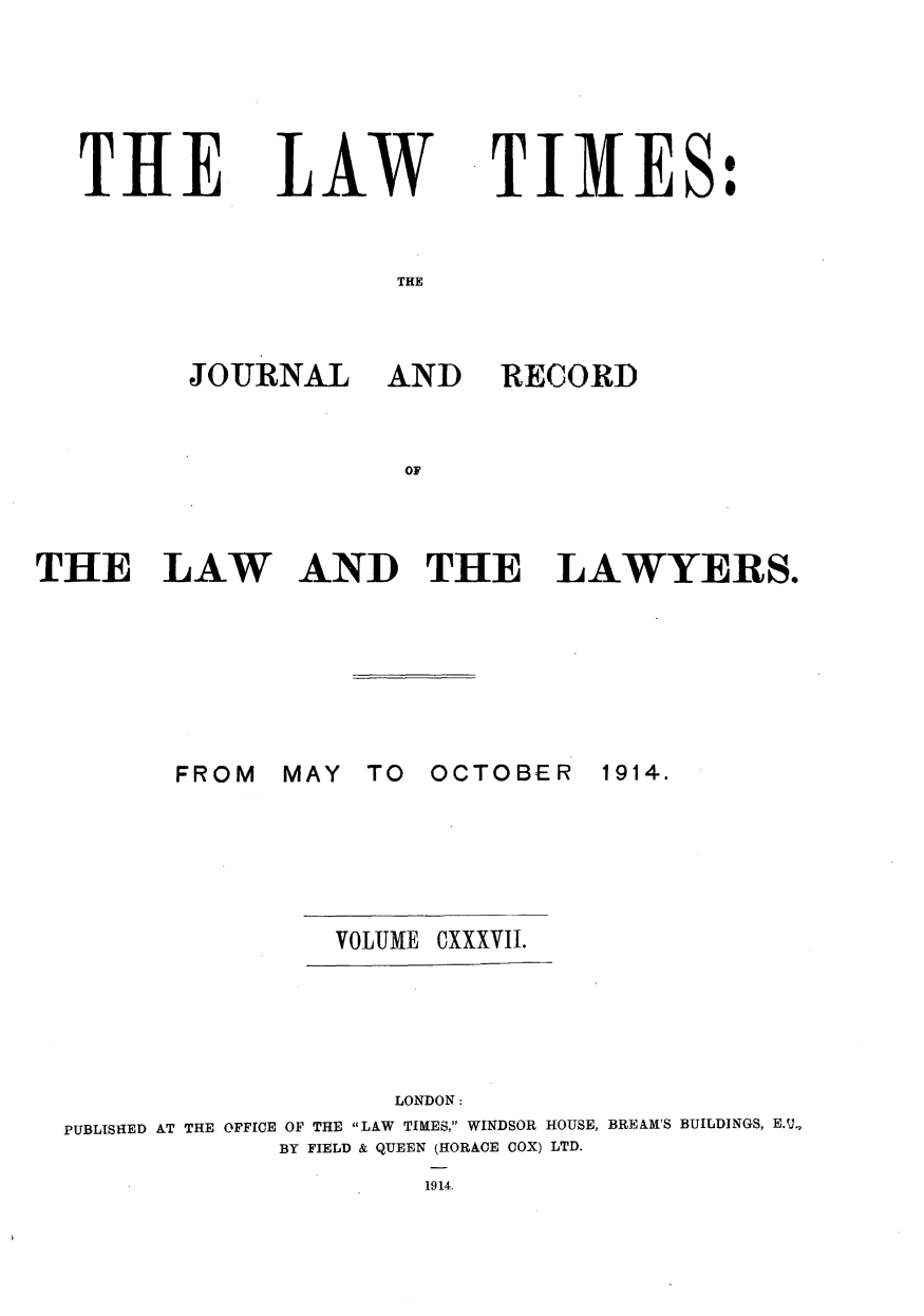 handle is hein.journals/lawtms137 and id is 1 raw text is: 





THE


LAW


TIMES:


THE


JOURNAL AND


RECORD


OF


THE LAW AND THE LAWYERS.


MAY  TO  OCTOBER


1914.


VOLUME


cxxxviI.


                    LONDON:
PUBLISHED AT THE OFFICE OF THE LAW TIMES, WINDSOR HOUSE, BREAM'S BUILDINGS, E.U.,
             BY FIELD & QUEEN (HORACE COX) LTD.
                     1914.


FROM


