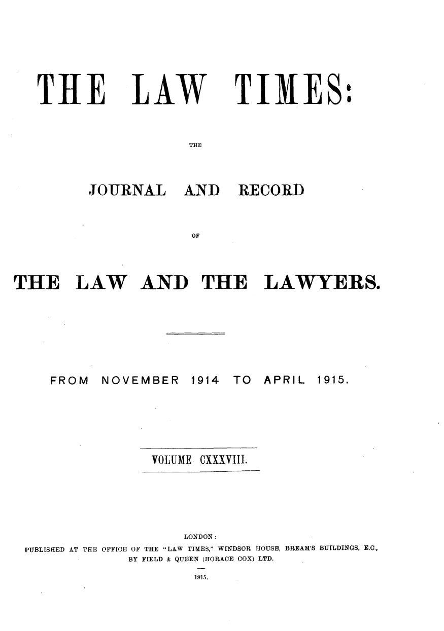handle is hein.journals/lawtms138 and id is 1 raw text is: 






THE


LAW


TIMES:


THE


JOURNAL AND


RECORD


OF


THE LAW AND THE LAWYERS.


NOVEMBER   1914


TO  APRIL


                VOLUME    CXXXVIII.





                    LONDON:
PUBLISHED AT THE OFFICE OF THE LAW TIMES, WINDSOR HOUSE, BREAM'S BUILDINGS, E.c.,
             BY FIELD & QUEEN (HORACE COX) LTD.
                     1915.


FROM


1915.


