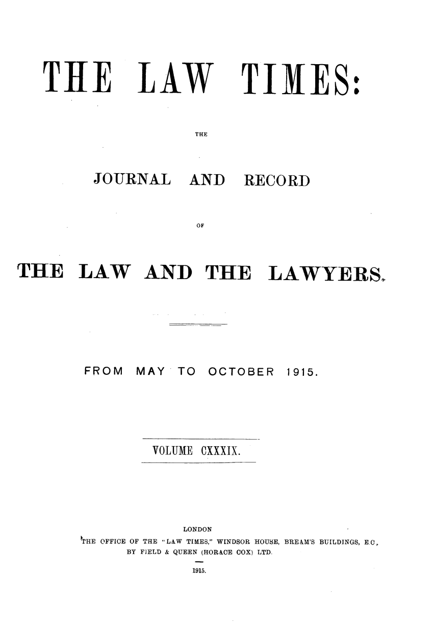 handle is hein.journals/lawtms139 and id is 1 raw text is: 





TIIE


LAW


TIMES:


THE


JOURNAL AND


RECORD


OF


THE LAW






        FROM


AND THE LAWYERS.


MAY  TO  OCTOBER


1915.


VOLUME OXXXIX.


            LONDON
\'HE OFFICE OF THE LAW TIRES, WINDSOR HOUSE, BREM1'S BUILDINGS, EC,
      BY FIELD & QUEEN (HORACE COX) LTD.
             1915.



