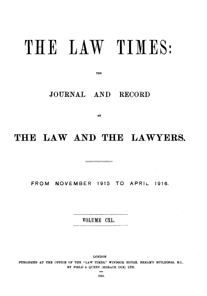 handle is hein.journals/lawtms140 and id is 1 raw text is: 







THE


LAW


TIMES:


TWE


JOURNAL AND


RECORD


OF


THE LAW


AND THE LAWYERS.


NOVEMBER   1915


TO  APRIL


VOLUME CXL.


                    LONDON
PUBLISHED AT THE OFFICE OF THE LAW TIMES, WINDSOR HOUSE, BREAM'S BUILDINGS, E.0.,
             BY FIELD & QUEEN (HORACE COX) LTD.
                     1916.


FROM


1916.


