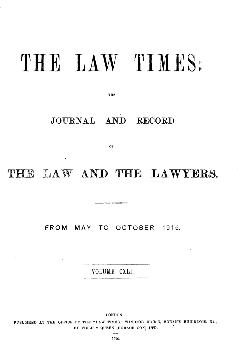 handle is hein.journals/lawtms141 and id is 1 raw text is: 







TIE


LAW


TIMES'


THE


JOURNAL


AND


RECORD


OF


AND THE LAWYERS.


THE LAW






        FROM


MAY  TO  OCTOBER


1916.


                 VOLUME CXLI.




                    LONDON:
PUBLISHED AT THE OFFICE OF THE LAW TIKES, WINDSOR HOUSE, BRELM'S BUILDINGS, Eu,
             BY FIELD & QUEEN (HORACE COX) LTD.
                     1916.



