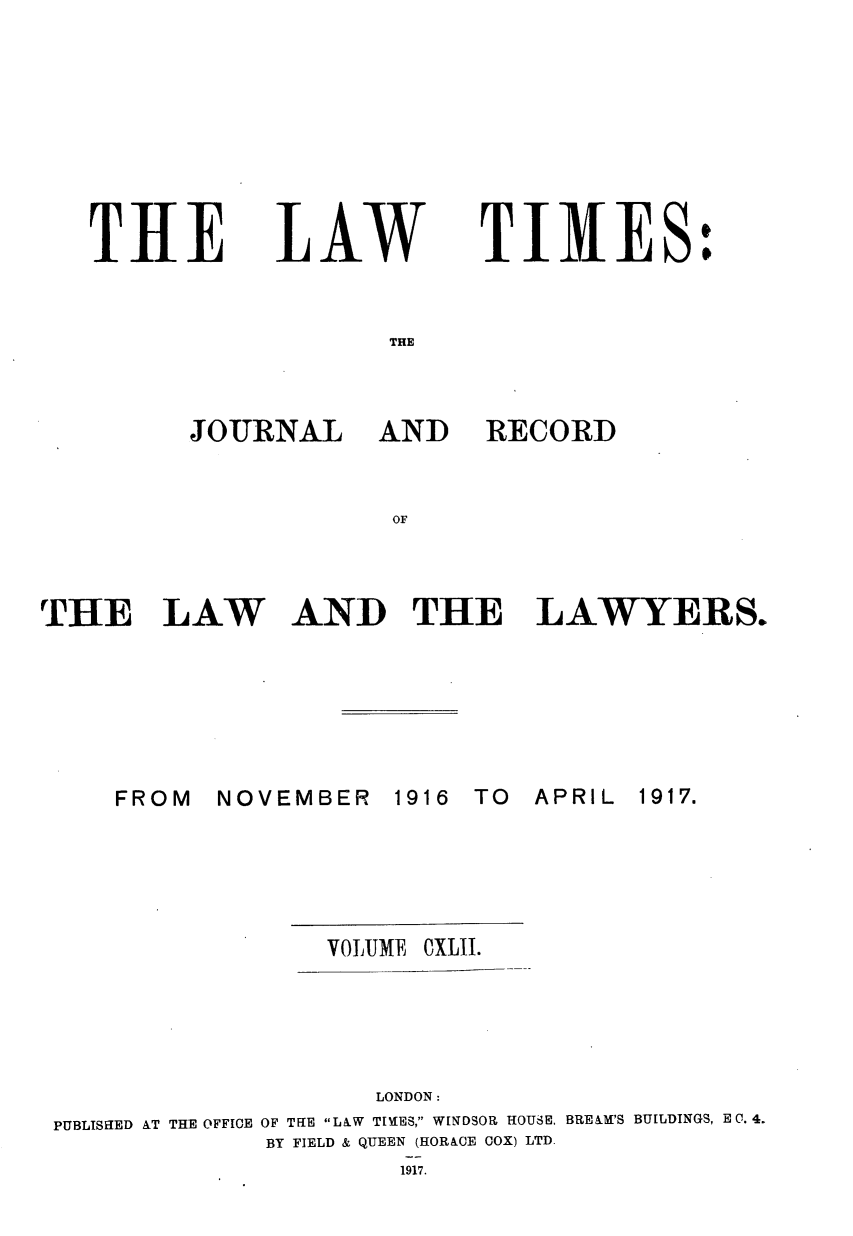 handle is hein.journals/lawtms142 and id is 1 raw text is: 









THE


LAW


TIMES:


THE


JOURNAL AND


RECORD


OF


THE LAW AND THE LAWYERS.


NOVEMBER   1916


TO  APRIL


                 VOLUME CXLII.





                    LONDON:
PUBLISHED AT THE OFFICE OF THE LAW TIMES, WINDSOR HOUSE. BREAM'S BUILDINGS, E 0. 4.
             BY FIELD & QUEEN (HORACE COX) LTD.
                      1917.


FROM


1917.



